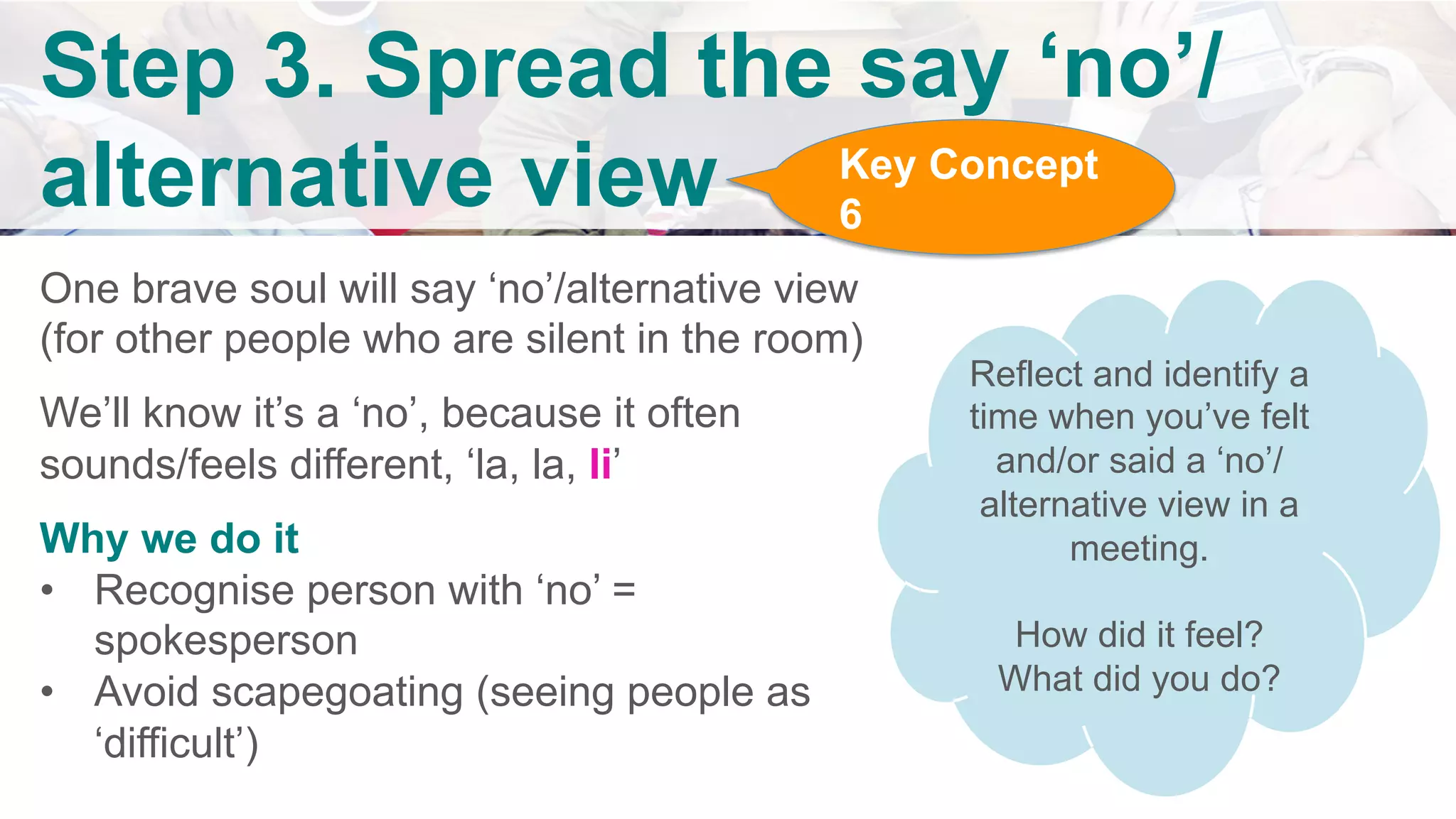 v	
	
	
	
	
	
Step 3. Spread the say ‘no’/
alternative view
	
One brave soul will say ‘no’/alternative view
(for other people who are silent in the room)
We’ll know it’s a ‘no’, because it often
sounds/feels different, ‘la, la, li’
Why we do it
•  Recognise person with ‘no’ =
spokesperson
•  Avoid scapegoating (seeing people as
‘difficult’)	
	
Reflect and identify a
time when you’ve felt
and/or said a ‘no’/
alternative view in a
meeting.
How did it feel?
What did you do?
Key Concept
6
 