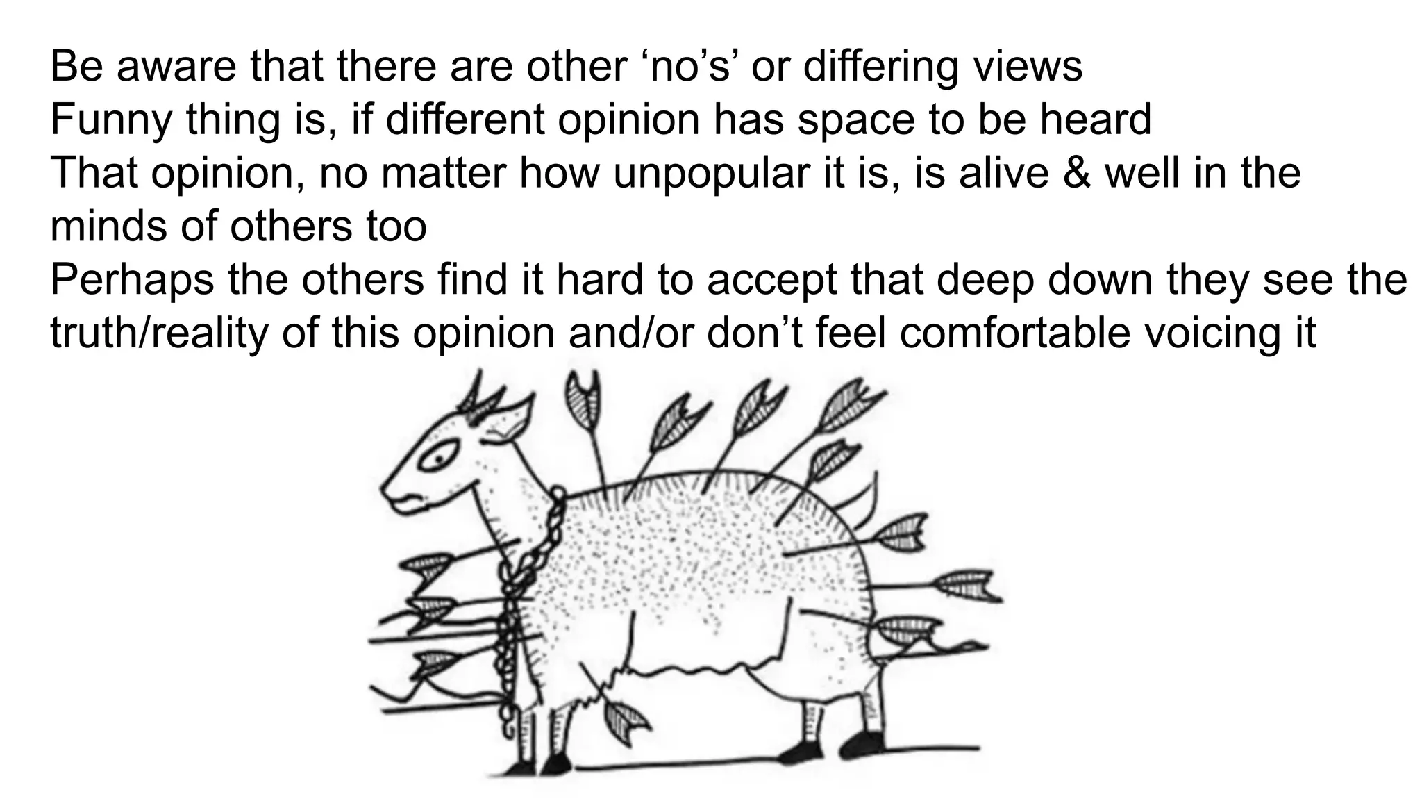 Be aware that there are other ‘no’s’ or differing views
Funny thing is, if different opinion has space to be heard
That opinion, no matter how unpopular it is, is alive & well in the
minds of others too
Perhaps the others find it hard to accept that deep down they see the
truth/reality of this opinion and/or don’t feel comfortable voicing it
		
	
 