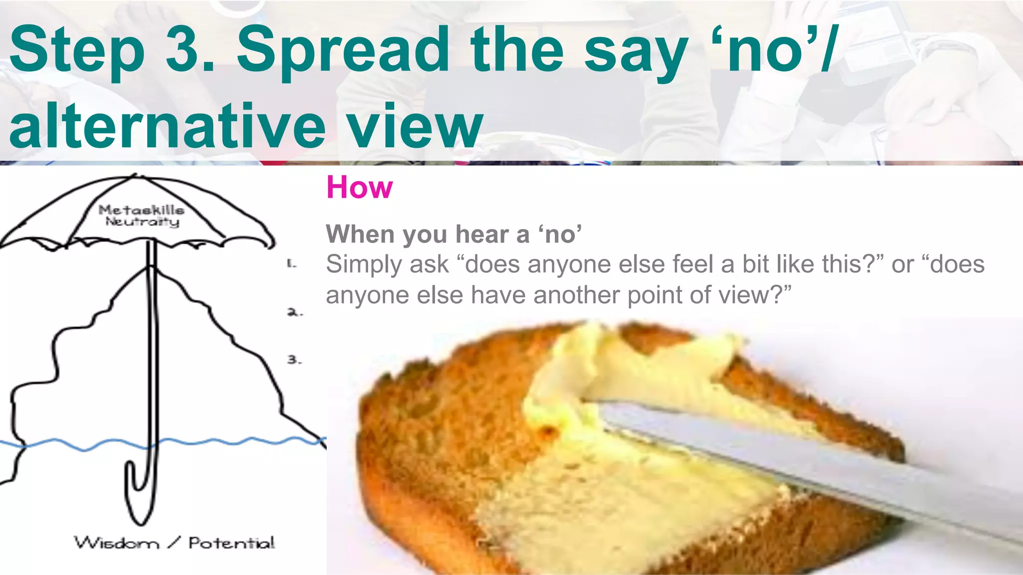 v	
Step 3. Spread the say ‘no’/
alternative view	
How
When you hear a ‘no’
Simply ask “does anyone else feel a bit like this?” or “does
anyone else have another point of view?”
	
 