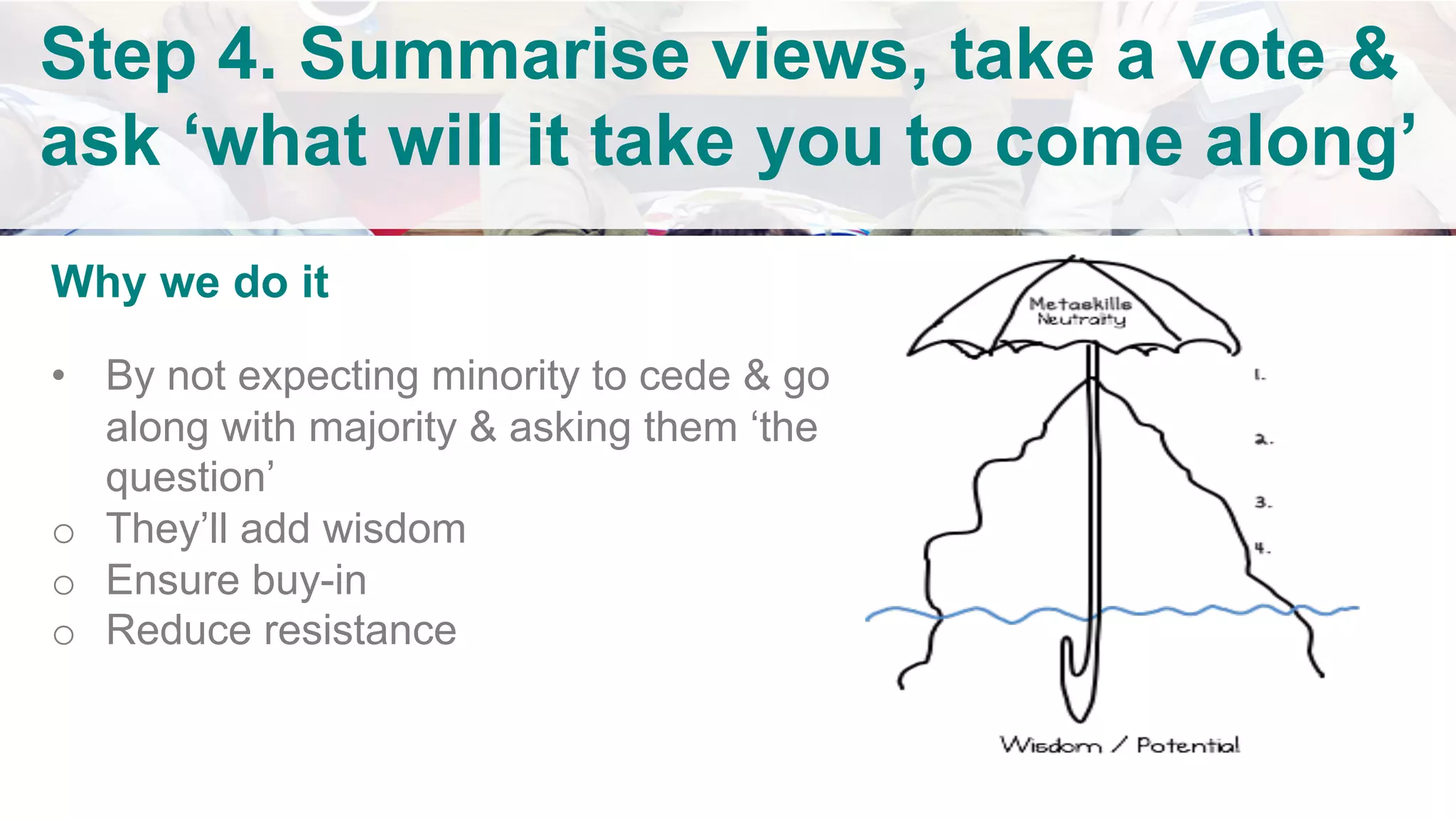 Why we do it
•  By not expecting minority to cede & go
along with majority & asking them ‘the
question’
o  They’ll add wisdom
o  Ensure buy-in
o  Reduce resistance
	
		
		
	
Step 4. Summarise views, take a vote &
ask ‘what will it take you to come along’
		
	
 