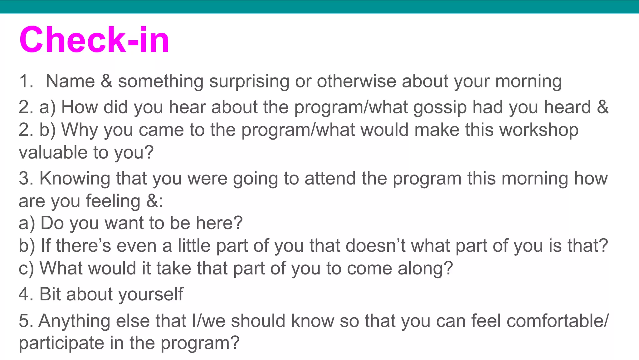 Check-inQuestions
1.  Name & something surprising or otherwise about your morning
2. a) How did you hear about the program/what gossip had you heard &
2. b) Why you came to the program/what would make this workshop
valuable to you?
3. Knowing that you were going to attend the program this morning how
are you feeling &:
a) Do you want to be here?
b) If there’s even a little part of you that doesn’t what part of you is that?
c) What would it take that part of you to come along?
4. Bit about yourself
5. Anything else that I/we should know so that you can feel comfortable/
participate in the program?
 