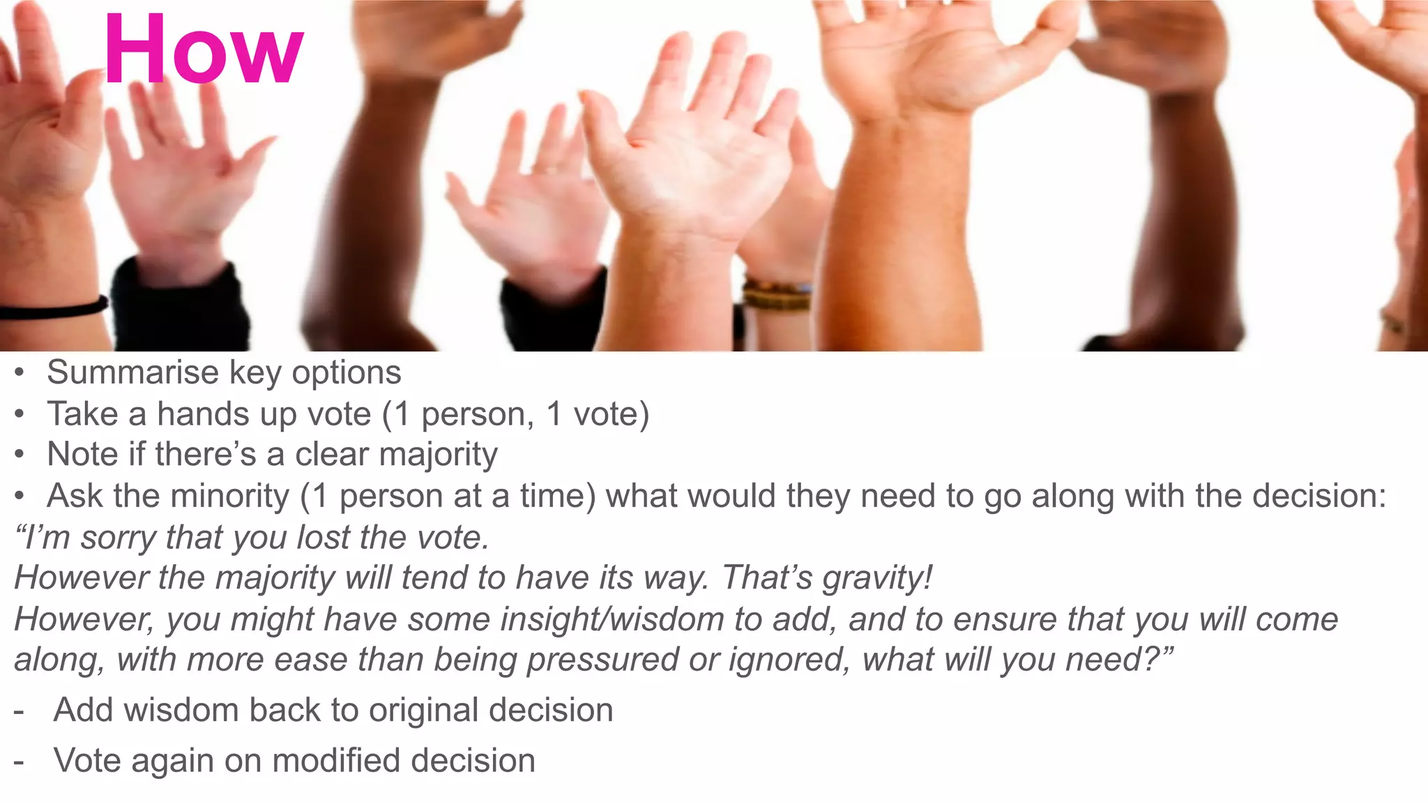 •  Summarise key options
•  Take a hands up vote (1 person, 1 vote)
•  Note if there’s a clear majority
•  Ask the minority (1 person at a time) what would they need to go along with the decision:
“I’m sorry that you lost the vote.
However the majority will tend to have its way. That’s gravity!
However, you might have some insight/wisdom to add, and to ensure that you will come
along, with more ease than being pressured or ignored, what will you need?”
-  Add wisdom back to original decision
-  Vote again on modified decision
How
	
 