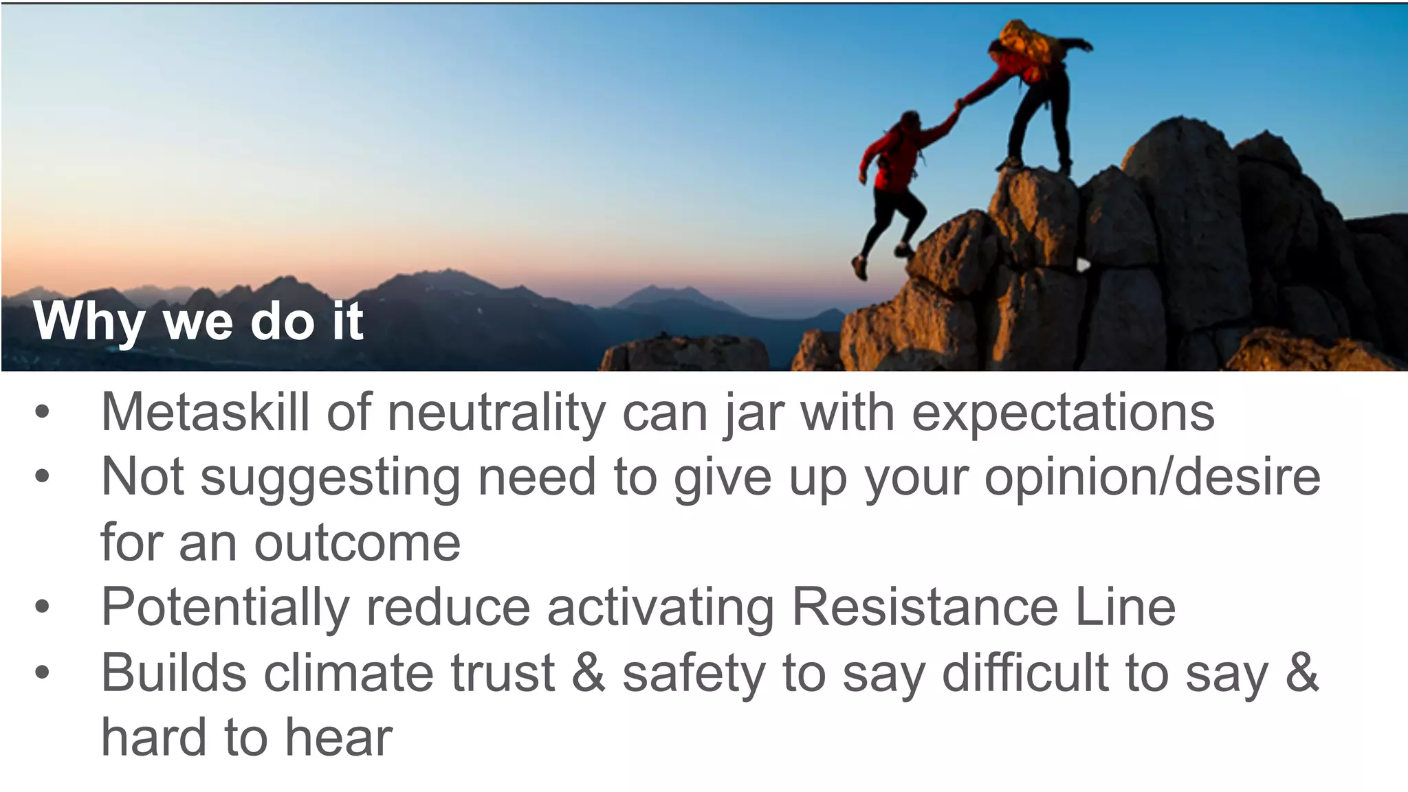 Why we do it
•  Metaskill of neutrality can jar with expectations
•  Not suggesting need to give up your opinion/desire
for an outcome
•  Potentially reduce activating Resistance Line
•  Builds climate trust & safety to say difficult to say &
hard to hear 	
 