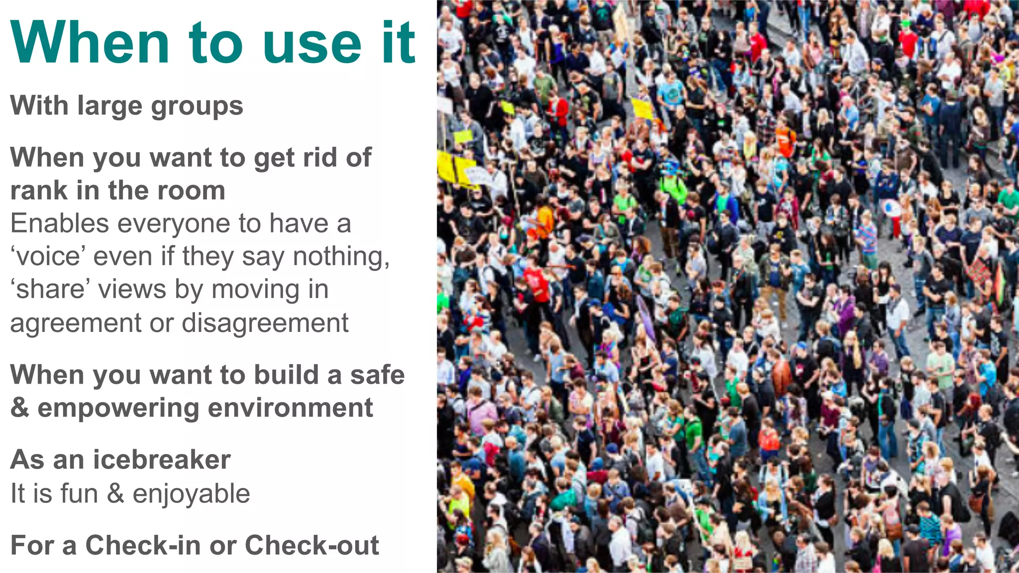 When to use it
With large groups
When you want to get rid of
rank in the room
Enables everyone to have a
‘voice’ even if they say nothing,
‘share’ views by moving in
agreement or disagreement
When you want to build a safe
& empowering environment
As an icebreaker
It is fun & enjoyable
For a Check-in or Check-out
 