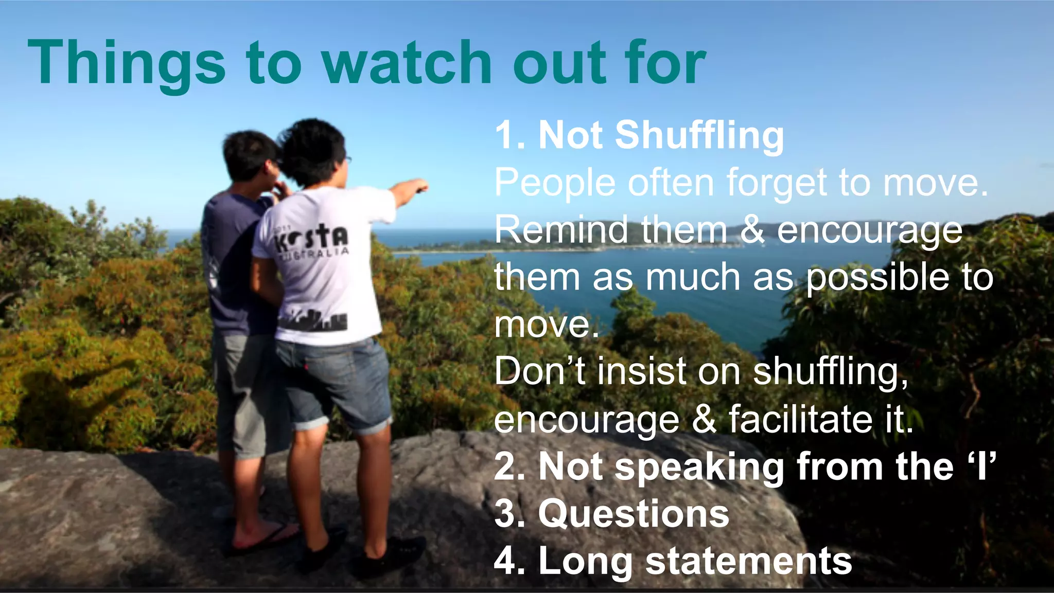 Things to watch out for
1. Not Shuffling
People often forget to move.
Remind them & encourage
them as much as possible to
move.
Don’t insist on shuffling,
encourage & facilitate it.
2. Not speaking from the ‘I’
3. Questions
4. Long statements
 
