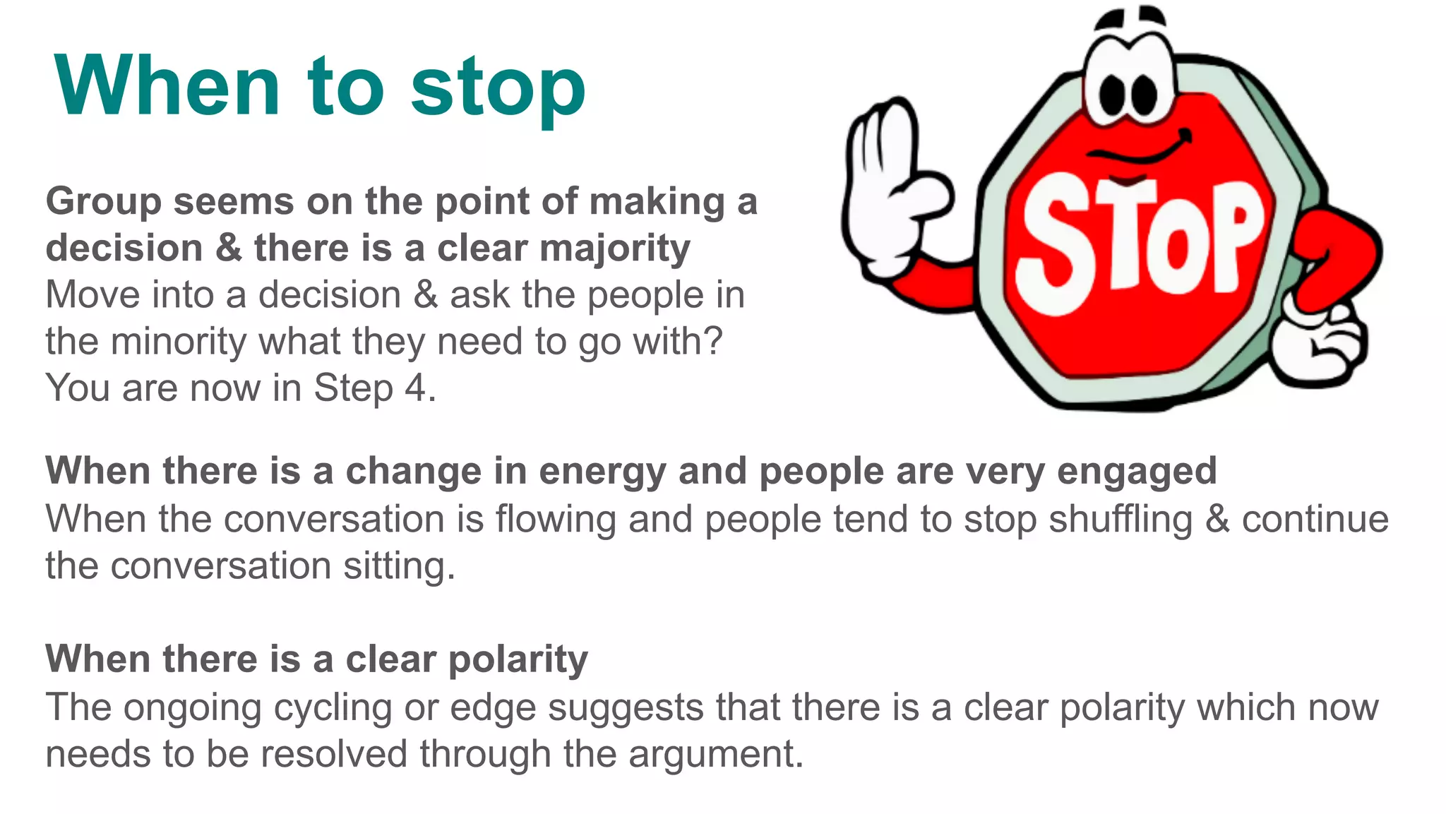 Group seems on the point of making a
decision & there is a clear majority
Move into a decision & ask the people in
the minority what they need to go with?
You are now in Step 4.
When there is a change in energy and people are very engaged
When the conversation is flowing and people tend to stop shuffling & continue
the conversation sitting.
When there is a clear polarity
The ongoing cycling or edge suggests that there is a clear polarity which now
needs to be resolved through the argument.
	
When to stop
 
