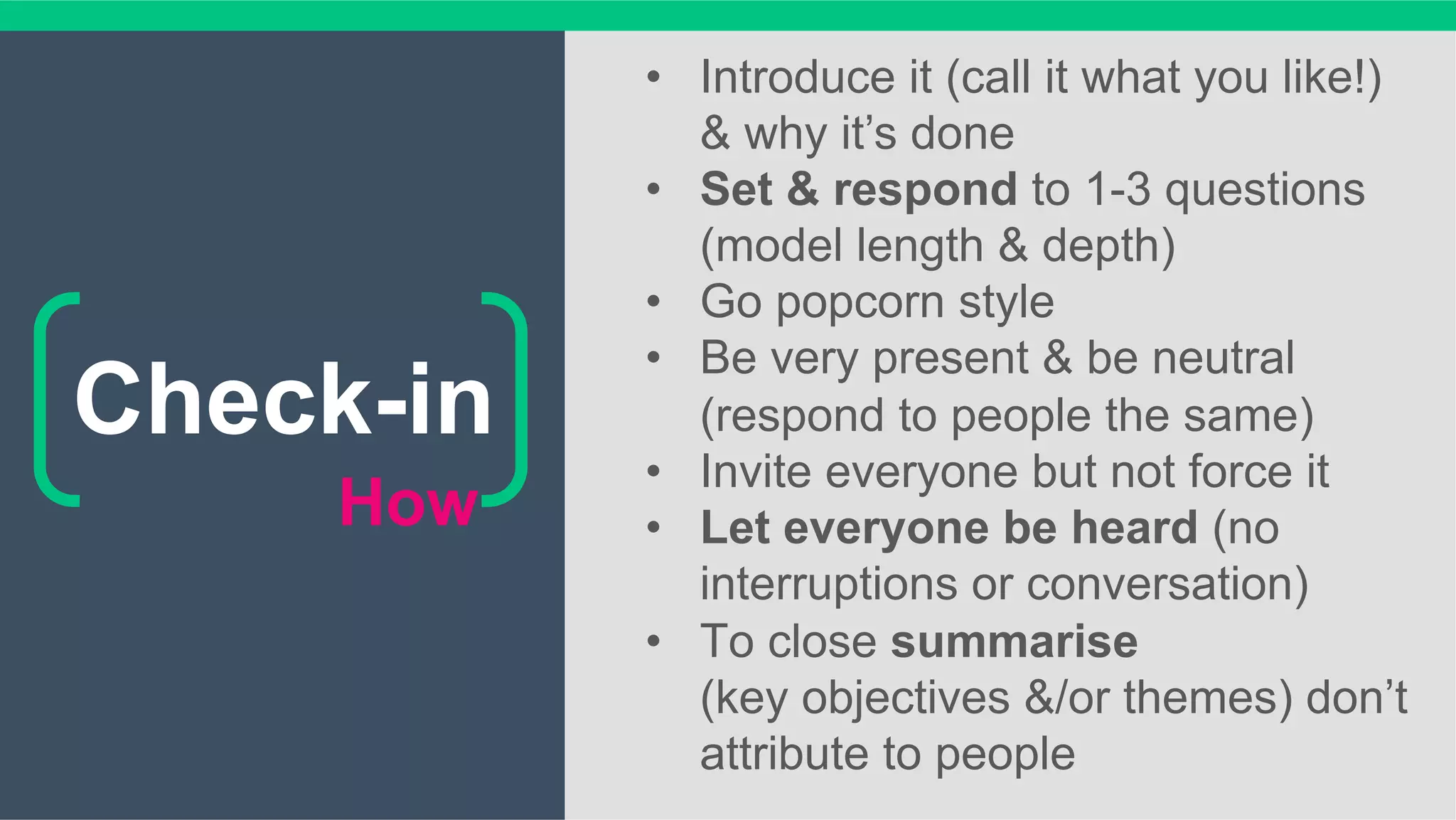 How
•  Introduce it (call it what you like!)
& why it’s done
•  Set & respond to 1-3 questions
(model length & depth)
•  Go popcorn style
•  Be very present & be neutral
(respond to people the same)
•  Invite everyone but not force it
•  Let everyone be heard (no
interruptions or conversation)
•  To close summarise
(key objectives &/or themes) don’t
attribute to people
Check-in
 