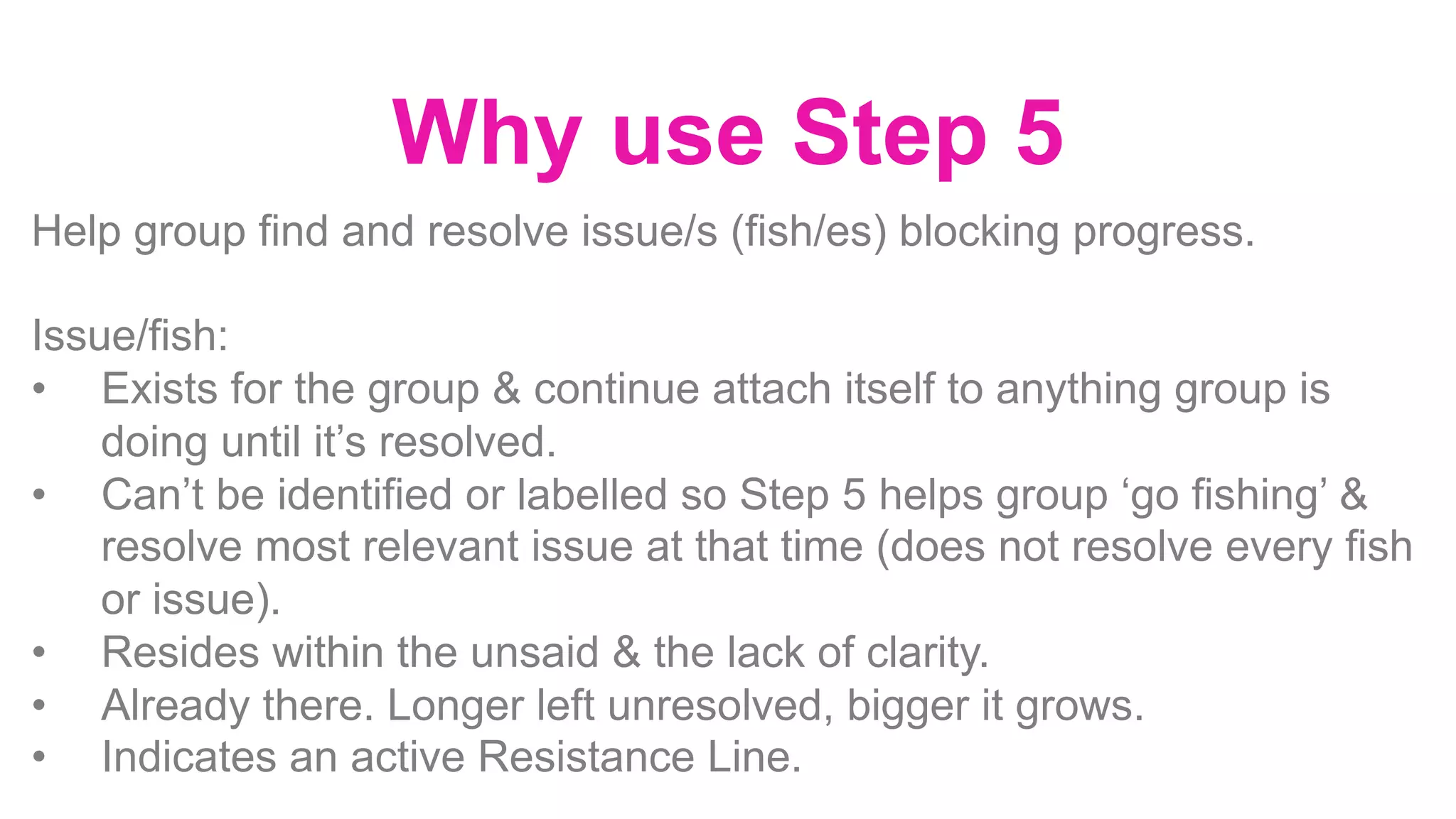 Why use Step 5
Help group find and resolve issue/s (fish/es) blocking progress.
Issue/fish:
•  Exists for the group & continue attach itself to anything group is
doing until it’s resolved.
•  Can’t be identified or labelled so Step 5 helps group ‘go fishing’ &
resolve most relevant issue at that time (does not resolve every fish
or issue).
•  Resides within the unsaid & the lack of clarity.
•  Already there. Longer left unresolved, bigger it grows.
•  Indicates an active Resistance Line.
 