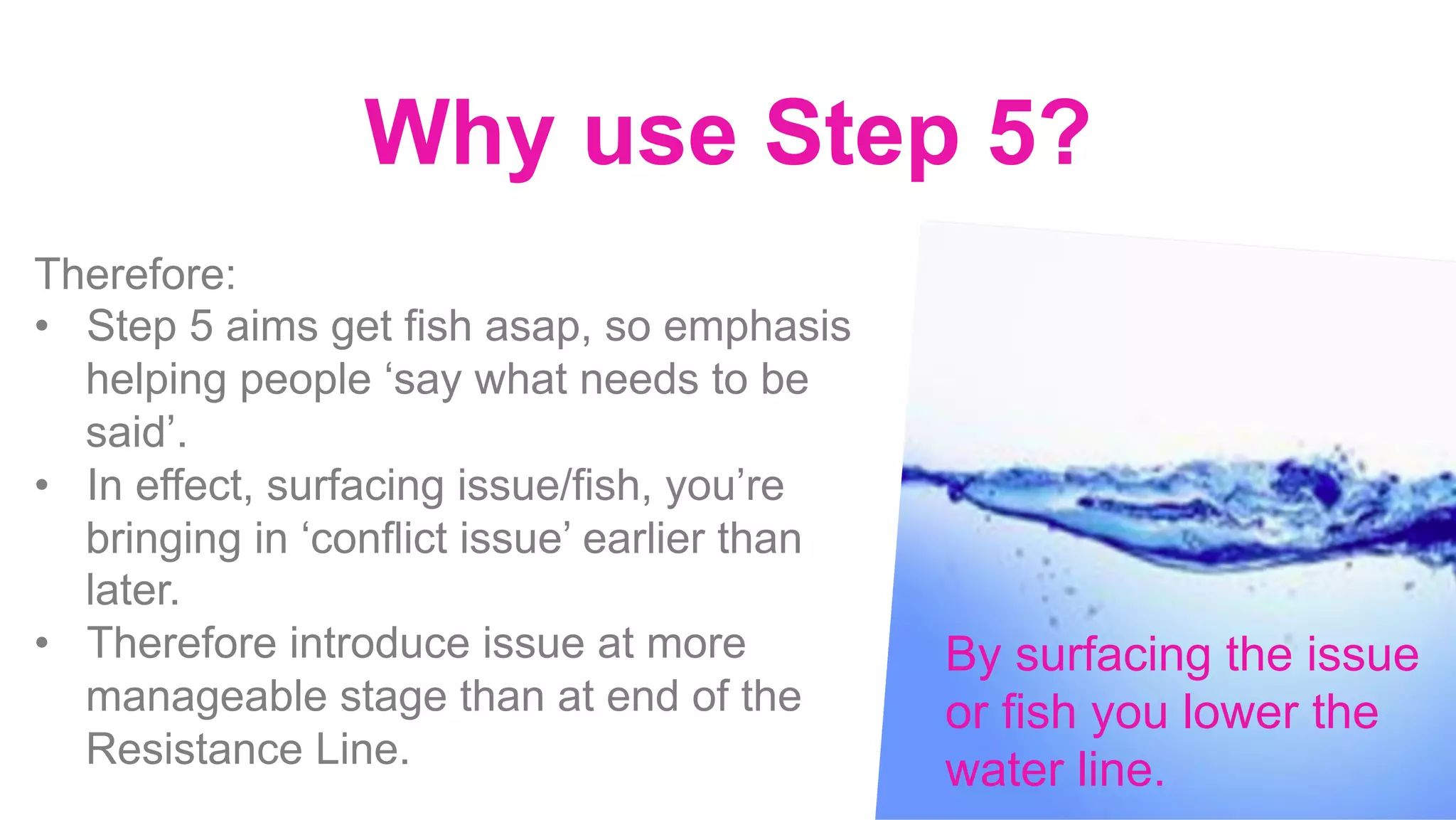 Why use Step 5?
		
	
Therefore:
•  Step 5 aims get fish asap, so emphasis
helping people ‘say what needs to be
said’.
•  In effect, surfacing issue/fish, you’re
bringing in ‘conflict issue’ earlier than
later.
•  Therefore introduce issue at more
manageable stage than at end of the
Resistance Line.
By surfacing the issue
or fish you lower the
water line.
 