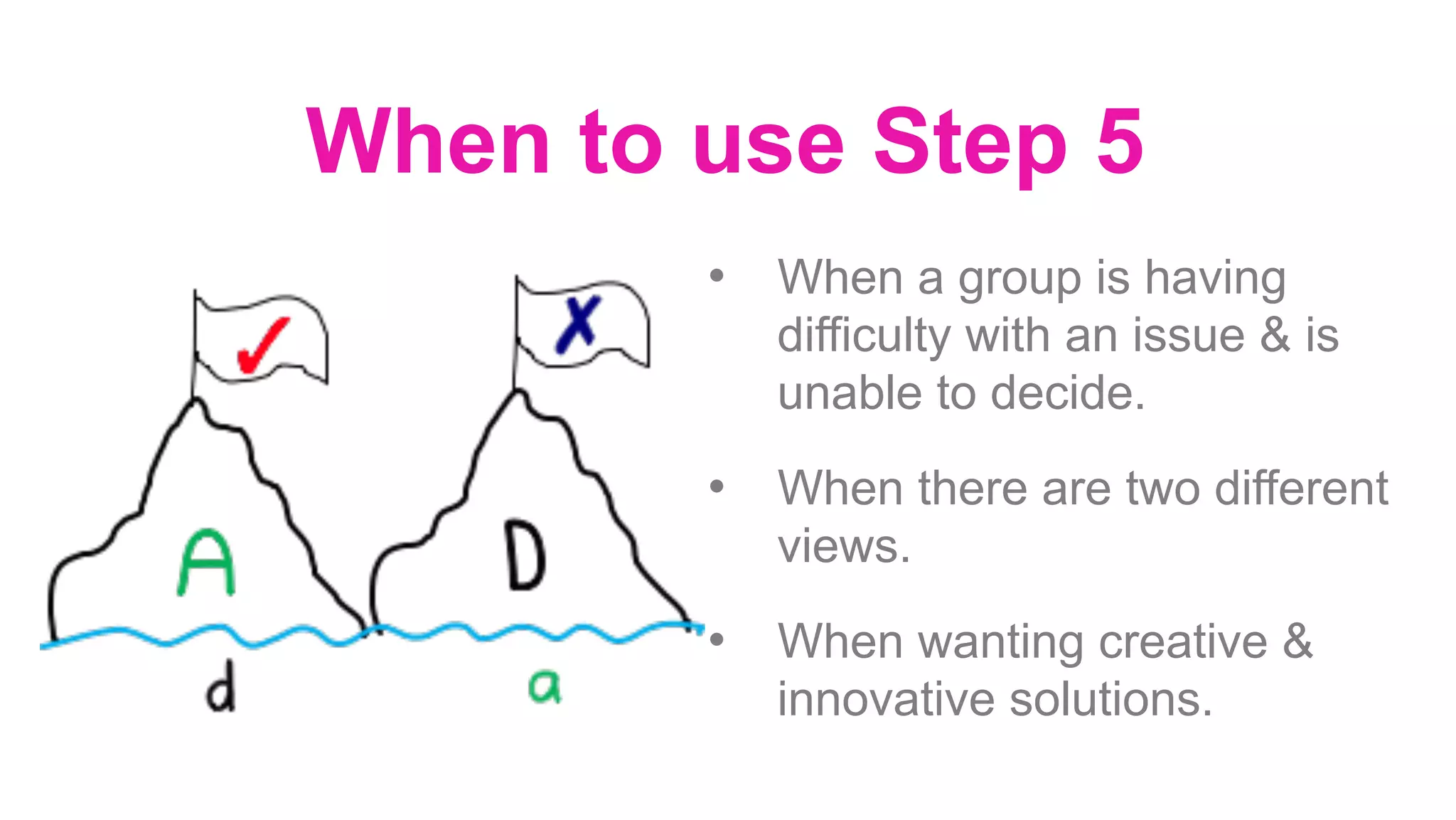 When to use Step 5
•  When a group is having
difficulty with an issue & is
unable to decide.
•  When there are two different
views.
•  When wanting creative &
innovative solutions.
	
 