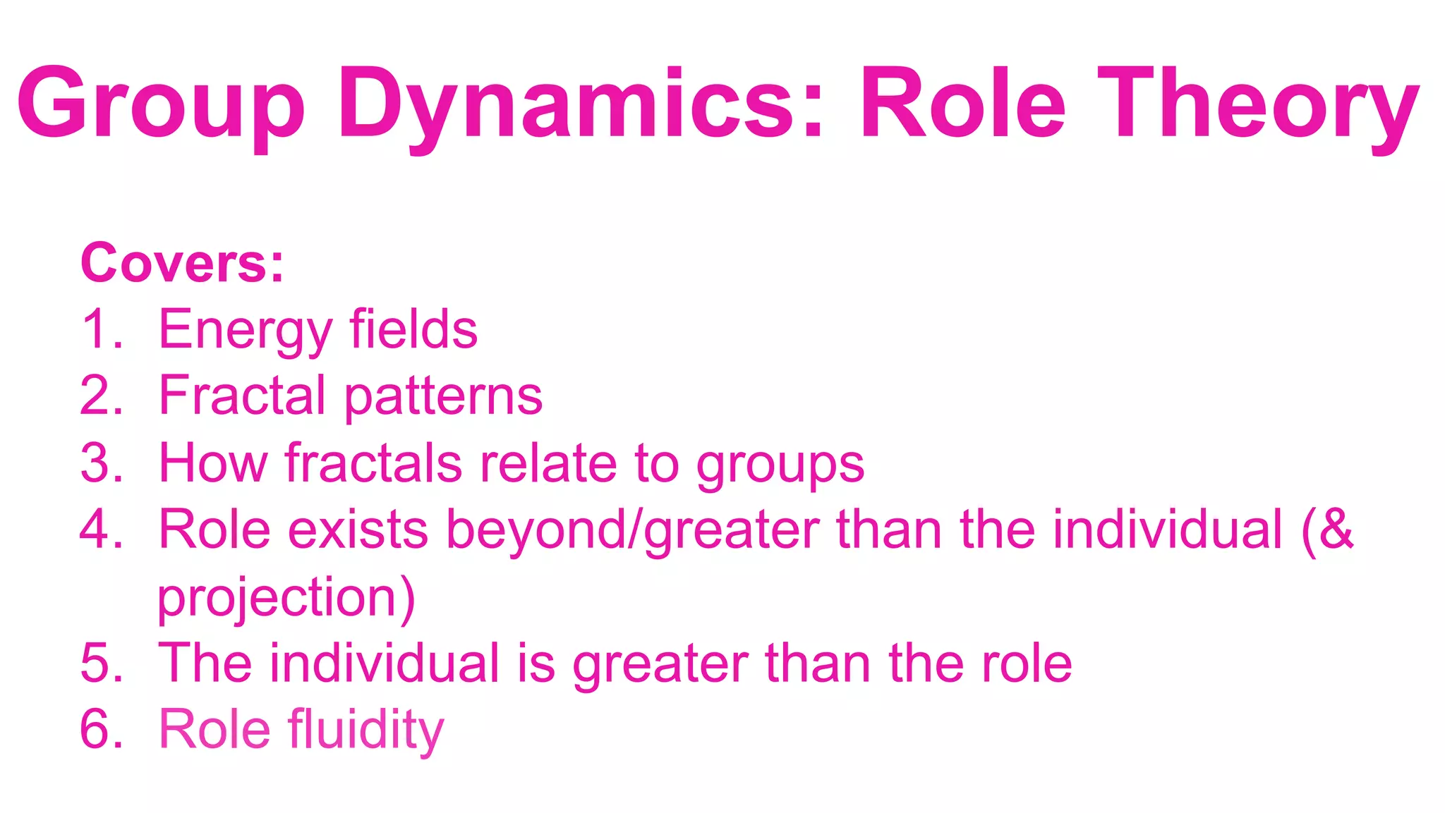 Covers:
1.  Energy fields
2.  Fractal patterns
3.  How fractals relate to groups
4.  Role exists beyond/greater than the individual (&
projection)
5.  The individual is greater than the role
6.  Role fluidity
Group Dynamics: Role Theory		
	
 