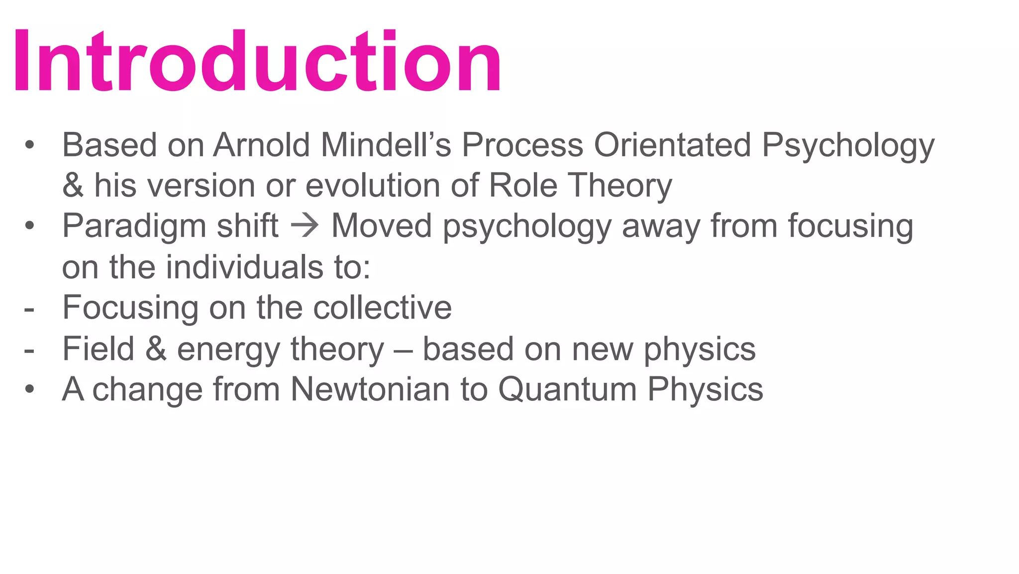 Introduction
	
•  Based on Arnold Mindell’s Process Orientated Psychology
& his version or evolution of Role Theory
•  Paradigm shift à Moved psychology away from focusing
on the individuals to:
-  Focusing on the collective
-  Field & energy theory – based on new physics
•  A change from Newtonian to Quantum Physics
	
	
 