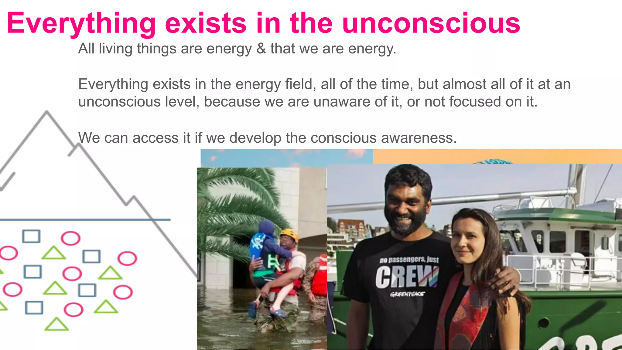 All living things are energy & that we are energy.
Everything exists in the energy field, all of the time, but almost all of it at an
unconscious level, because we are unaware of it, or not focused on it.
We can access it if we develop the conscious awareness.
	
Everything exists in the unconscious
 
