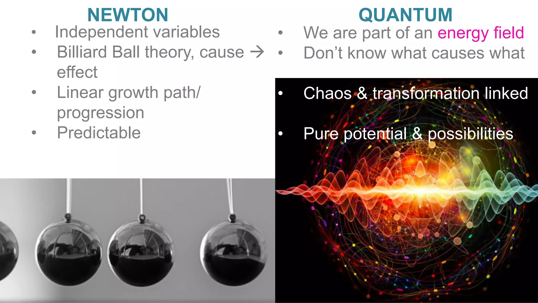 •  	Independent variables
•  Billiard Ball theory, cause à
effect
•  Linear growth path/
progression
•  Predictable
NEWTON QUANTUM
•  We are part of an energy field
•  Don’t know what causes what
•  Chaos & transformation linked
•  Pure potential & possibilities
 