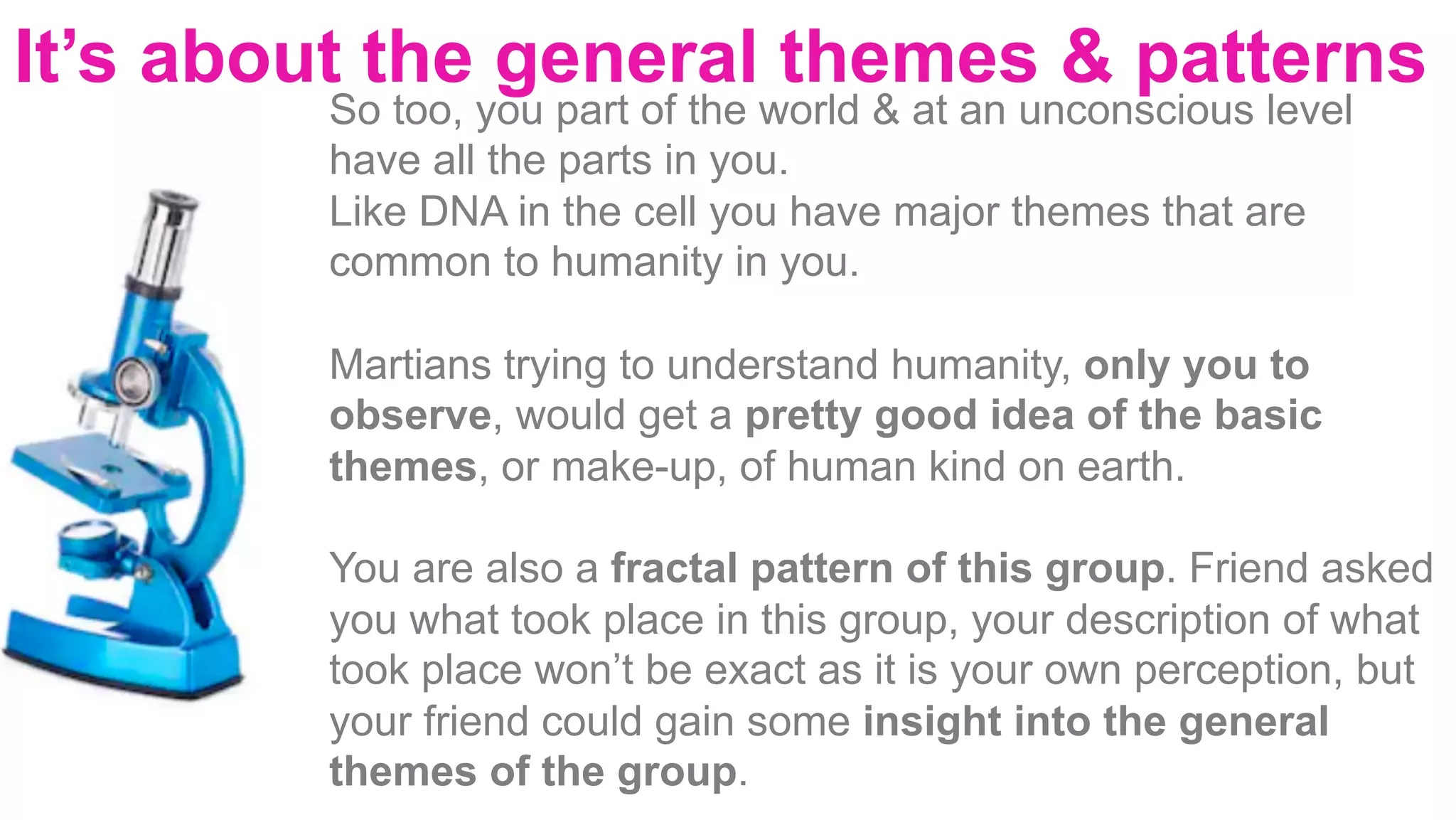 It’s about the general themes & patterns
		
	
	
	
	
	
So too, you part of the world & at an unconscious level
have all the parts in you.
Like DNA in the cell you have major themes that are
common to humanity in you.
Martians trying to understand humanity, only you to
observe, would get a pretty good idea of the basic
themes, or make-up, of human kind on earth.
You are also a fractal pattern of this group. Friend asked
you what took place in this group, your description of what
took place won’t be exact as it is your own perception, but
your friend could gain some insight into the general
themes of the group.
 