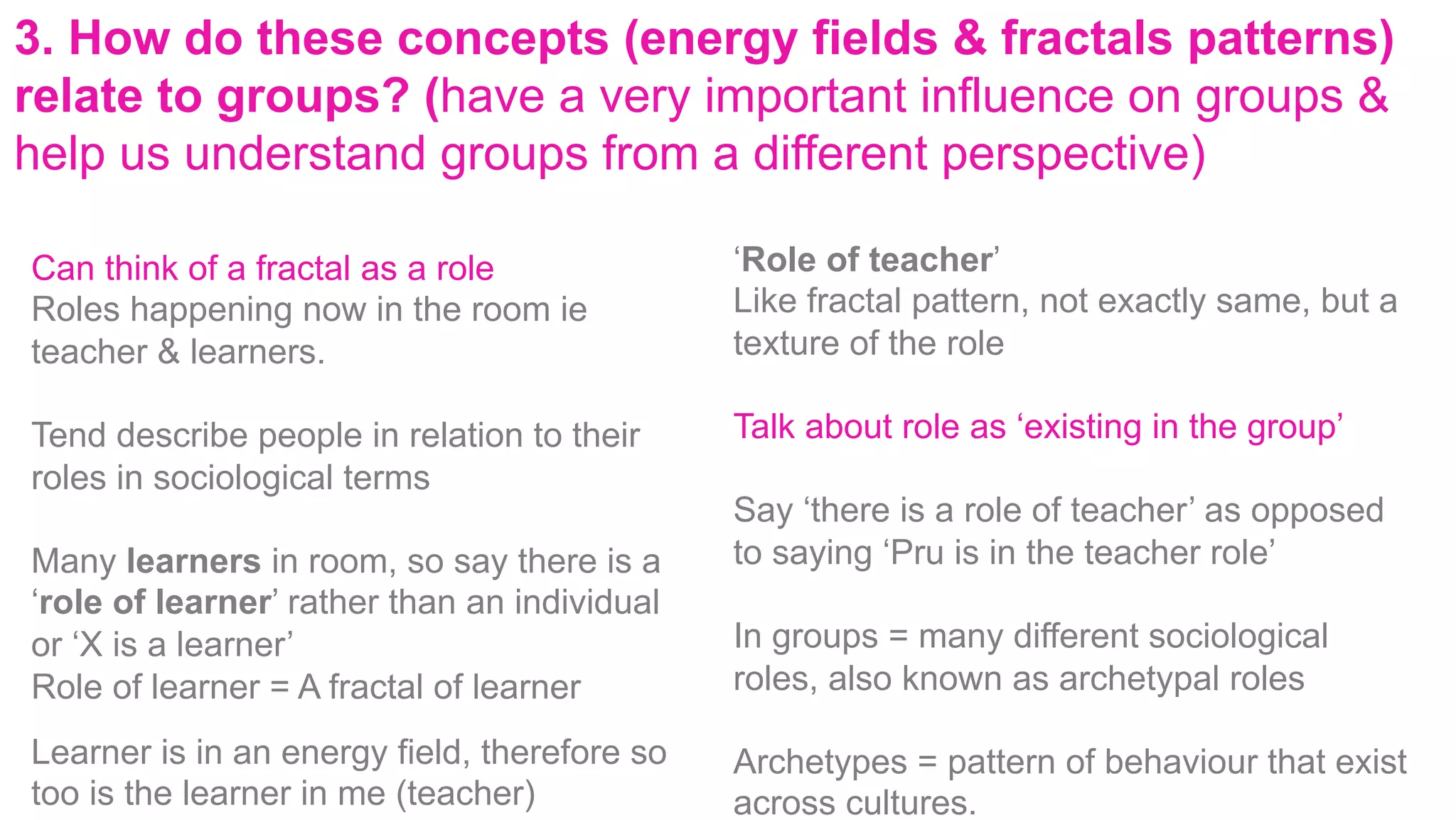 3. How do these concepts (energy fields & fractals patterns)
relate to groups? (have a very important influence on groups &
help us understand groups from a different perspective)
Can think of a fractal as a role
Roles happening now in the room ie
teacher & learners.
Tend describe people in relation to their
roles in sociological terms
Many learners in room, so say there is a
‘role of learner’ rather than an individual
or ‘X is a learner’
Role of learner = A fractal of learner
Learner is in an energy field, therefore so
too is the learner in me (teacher)
‘Role of teacher’
Like fractal pattern, not exactly same, but a
texture of the role
Talk about role as ‘existing in the group’
Say ‘there is a role of teacher’ as opposed
to saying ‘Pru is in the teacher role’
In groups = many different sociological
roles, also known as archetypal roles
Archetypes = pattern of behaviour that exist
across cultures.
 