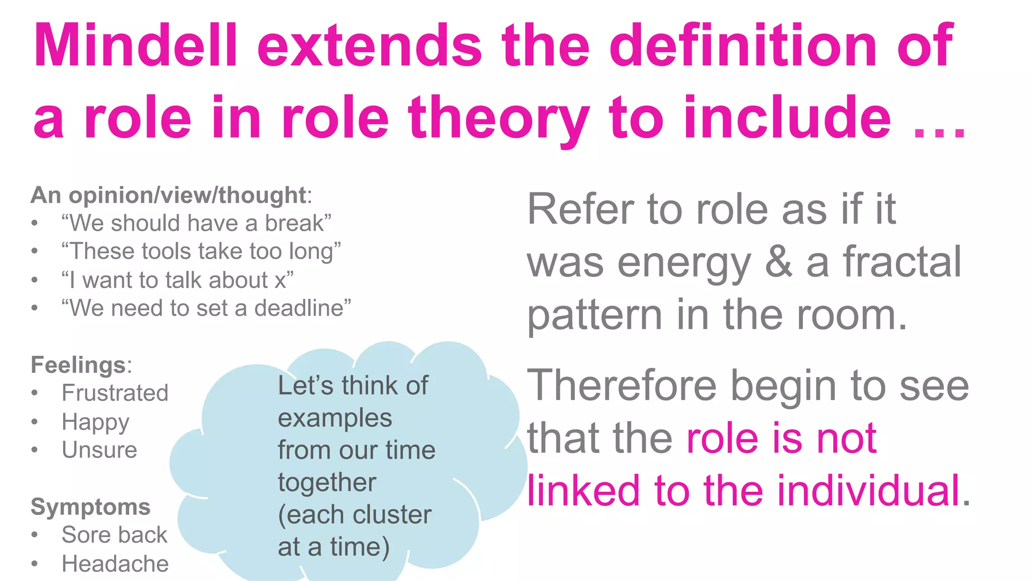 Mindell extends the definition of
a role in role theory to include …
An opinion/view/thought:
•  “We should have a break”
•  “These tools take too long”
•  “I want to talk about x”
•  “We need to set a deadline”
Feelings:
•  Frustrated
•  Happy
•  Unsure
Symptoms
•  Sore back
•  Headache
Refer to role as if it
was energy & a fractal
pattern in the room.
Therefore begin to see
that the role is not
linked to the individual.
	
	
Let’s think of
examples
from our time
together
(each cluster
at a time)
 