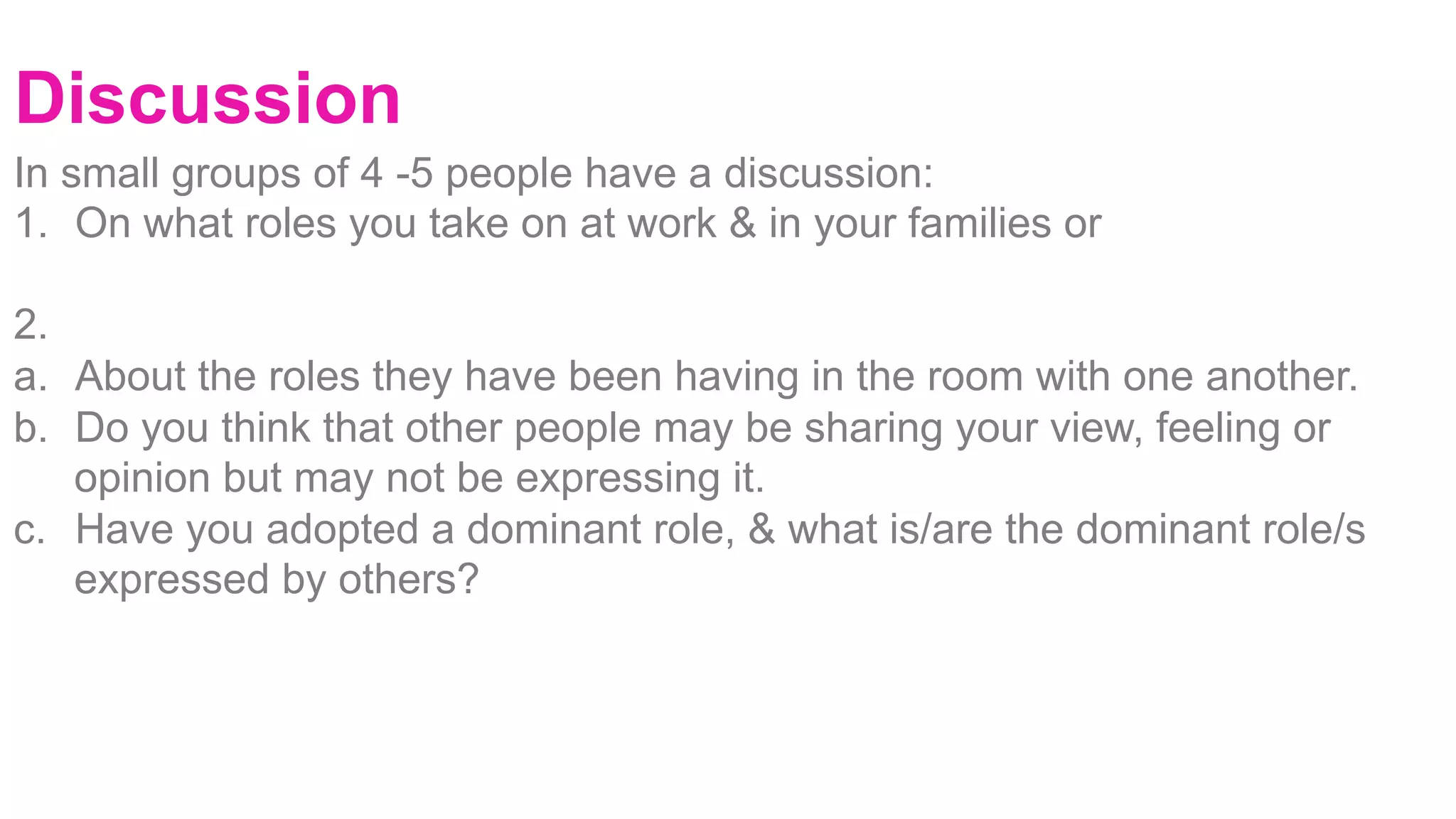 Discussion
		
				
	
	
		
	
	
In small groups of 4 -5 people have a discussion:
1.  On what roles you take on at work & in your families or
2.
a.  About the roles they have been having in the room with one another.
b.  Do you think that other people may be sharing your view, feeling or
opinion but may not be expressing it.
c.  Have you adopted a dominant role, & what is/are the dominant role/s
expressed by others? 	 		
 