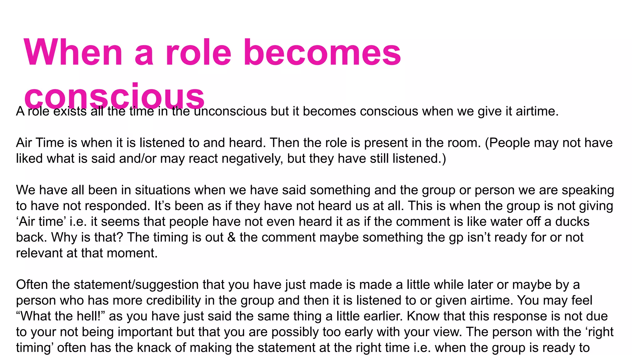 When a role becomes
conscious
		
A role exists all the time in the unconscious but it becomes conscious when we give it airtime.
Air Time is when it is listened to and heard. Then the role is present in the room. (People may not have
liked what is said and/or may react negatively, but they have still listened.)
We have all been in situations when we have said something and the group or person we are speaking
to have not responded. It’s been as if they have not heard us at all. This is when the group is not giving
‘Air time’ i.e. it seems that people have not even heard it as if the comment is like water off a ducks
back. Why is that? The timing is out & the comment maybe something the gp isn’t ready for or not
relevant at that moment.
Often the statement/suggestion that you have just made is made a little while later or maybe by a
person who has more credibility in the group and then it is listened to or given airtime. You may feel
“What the hell!” as you have just said the same thing a little earlier. Know that this response is not due
to your not being important but that you are possibly too early with your view. The person with the ‘right
timing’ often has the knack of making the statement at the right time i.e. when the group is ready to
 