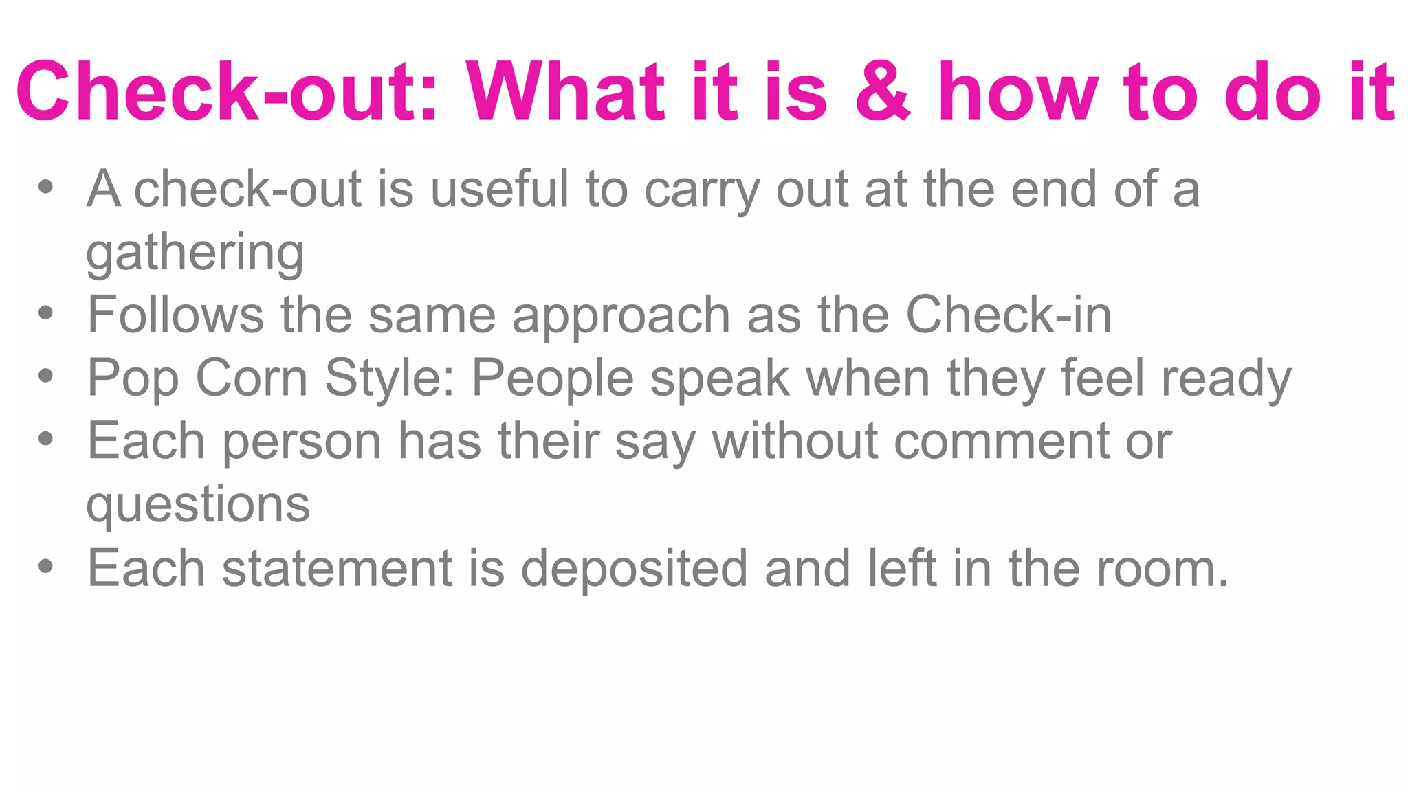 Check-out: What it is & how to do it
•  A check-out is useful to carry out at the end of a
gathering
•  Follows the same approach as the Check-in
•  Pop Corn Style: People speak when they feel ready
•  Each person has their say without comment or
questions
•  Each statement is deposited and left in the room.
 