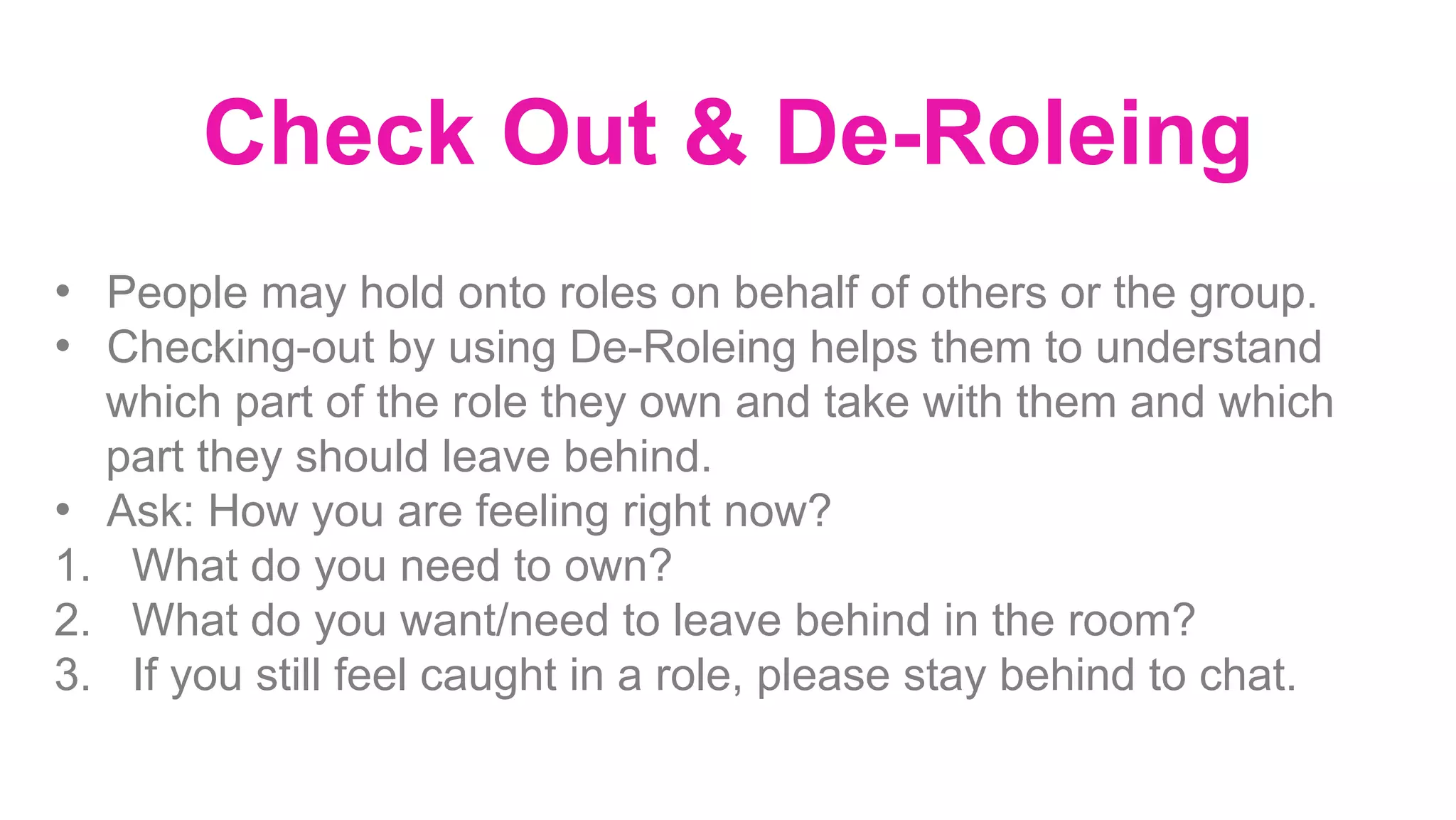 Check Out & De-Roleing
•  People may hold onto roles on behalf of others or the group.
•  Checking-out by using De-Roleing helps them to understand
which part of the role they own and take with them and which
part they should leave behind.
•  Ask: How you are feeling right now?
1.  What do you need to own?
2.  What do you want/need to leave behind in the room?
3.  If you still feel caught in a role, please stay behind to chat.
	
 