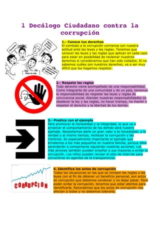 l Decálogo Ciudadano contra la
corrupción
1.- Conoce tus derechos
El combate a la corrupción comienza con nuestra
actitud ante las leyes y las reglas. Tenemos que
conocer las leyes y las reglas que aplican en cada caso
para estar en posibilidad de reclamar nuestros
derechos si consideramos que han sido violados. Si no
sabemos cuáles son nuestros derechos, va a ser muy
difícil que los hagamos respetar.
2.- Respeta las reglas
Todo derecho viene acompañado de una responsabilidad.
Como integrante de una comunidad y de un país, tenemos
la responsabilidad de respetar las leyes y reglas de
convivencia social. Atender nuestras responsabilidades es
obedecer la ley y las reglas, no hacer trampa, no mentir y
respetar el derecho y la libertad de los demás.
3.- Predica con el ejemplo
Para promover la honestidad y la integridad, lo que va a
arrastrar el comportamiento de los demás será nuestro
ejemplo. Necesitamos darle un gran valor a la honestidad, a la
verdad y al mismo tiempo, rechazar la corrupción y las
mentiras. Es especialmente importante el ejemplo que
brindemos a los más pequeños en nuestra familia, porque ellos
aprenderán a comportarse siguiendo nuestras acciones. Los
más jóvenes también pueden enseñar a sus mayores a evitar la
corrupción. Los niños pueden revisar el sitio de internet para
convertirse en agentes de la transparencia.
4. Identifica los actos de corrupción
Todas las situaciones en las que se rompen las reglas o las
leyes con el fin de obtener un beneficio personal, son actos
de corrupción que debemos condenar y no dejar pasar. Para
poder evitar la corrupción, tenemos que estar atentos para
identificarla. Recordemos que los actos de corrupción nos
afectan a todos y no debemos tolerarla.
 