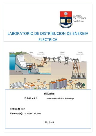 Eléctrica y Electrónica
INFORME
Práctica #: 2 TEMA: características de la carga,
Realizado Por:
Alumnos(s): ROGGER CRIOLLO
2016 – B
QUITO - ECUADOR
LABORATORIO DE DISTRIBUCION DE ENERGIA
ELECTRICA
 