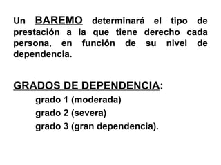 Un  BAREMO  determinará el tipo de prestación a la que tiene derecho cada persona, en función de su nivel de dependencia.  GRADOS DE DEPENDENCIA :  grado 1 (moderada) grado 2 (severa) grado 3 (gran dependencia).  