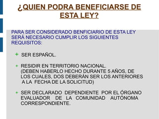 ¿ QUIEN PODRA BENEFICIARSE DE ESTA LEY? PARA SER CONSIDERADO BENFICIARIO DE ESTA LEY SERÁ NECESARIO CUMPLIR LOS SIGUIENTES REQUISITOS: +   SER ESPAÑOL. +   RESIDIR EN TERRITORIO NACIONAL. (DEBEN HABERLO HECHO DURANTE 5 AÑOS, DE  LOS CUALES, DOS DEBERÁN SER LOS ANTERIORES  A LA  FECHA DE LA SOLICITUD) +   SER DECLARADO  DEPENDIENTE  POR EL ÓRGANO  EVALUADOR  DE  LA  COMUNIDAD  AUTÓNOMA  CORRESPONDIENTE. 