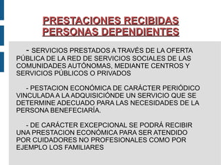PRESTACIONES RECIBIDAS PERSONAS DEPENDIENTES -  SERVICIOS PRESTADOS A TRAVÉS DE LA OFERTA  PÚBLICA DE LA RED DE SERVICIOS SOCIALES DE LAS  COMUNIDADES AUTÓNOMAS, MEDIANTE CENTROS Y SERVICIOS PÚBLICOS O PRIVADOS - PESTACION ECONÓMICA DE CARÁCTER PERIÓDICO VINCULADA A LA ADQUISICIÓNDE UN SERVICIO QUE SE DETERMINE ADECUADO PARA LAS NECESIDADES DE LA PERSONA BENEFECIARÍA. - DE CARÁCTER EXCEPCIONAL SE PODRÁ RECIBIR  UNA PRESTACION ECONÓMICA PARA SER ATENDIDO  POR CUIDADORES NO PROFESIONALES COMO POR  EJEMPLO LOS FAMILIARES  
