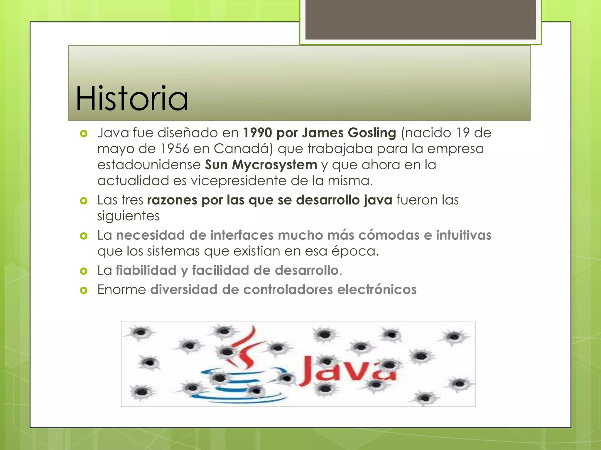 Historia
 Java fue diseñado en 1990 por James Gosling (nacido 19 de
mayo de 1956 en Canadá) que trabajaba para la empresa
estadounidense Sun Mycrosystem y que ahora en la
actualidad es vicepresidente de la misma.
 Las tres razones por las que se desarrollo java fueron las
siguientes
 La necesidad de interfaces mucho más cómodas e intuitivas
que los sistemas que existian en esa época.
 La fiabilidad y facilidad de desarrollo.
 Enorme diversidad de controladores electrónicos
 