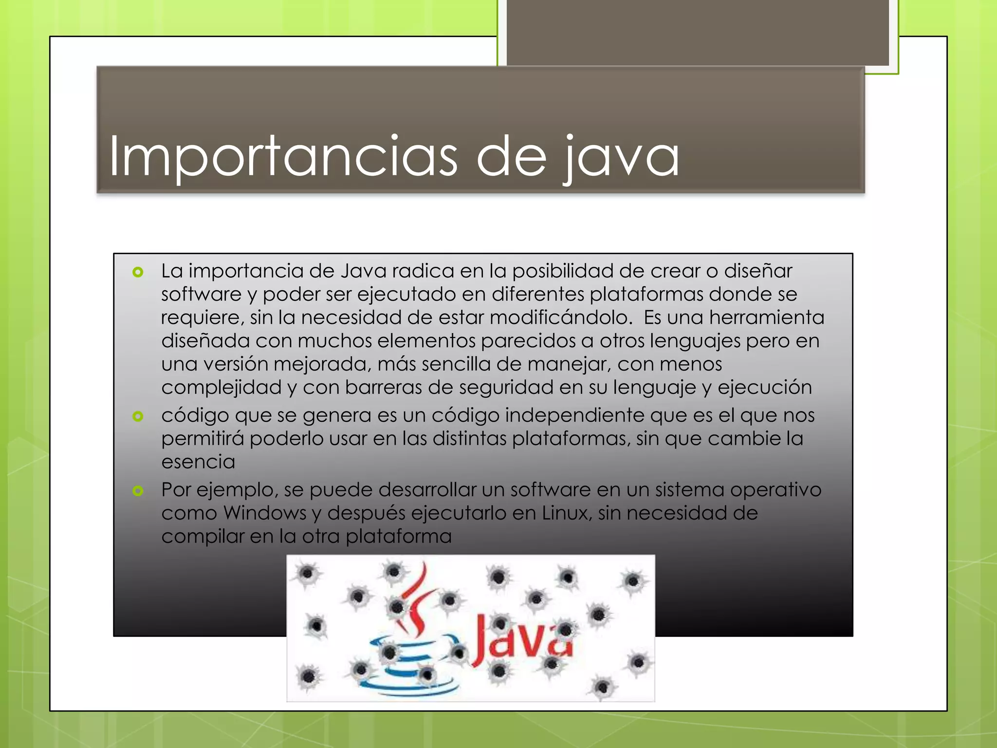 Importancias de java
 La importancia de Java radica en la posibilidad de crear o diseñar
software y poder ser ejecutado en diferentes plataformas donde se
requiere, sin la necesidad de estar modificándolo. Es una herramienta
diseñada con muchos elementos parecidos a otros lenguajes pero en
una versión mejorada, más sencilla de manejar, con menos
complejidad y con barreras de seguridad en su lenguaje y ejecución
 código que se genera es un código independiente que es el que nos
permitirá poderlo usar en las distintas plataformas, sin que cambie la
esencia
 Por ejemplo, se puede desarrollar un software en un sistema operativo
como Windows y después ejecutarlo en Linux, sin necesidad de
compilar en la otra plataforma
 