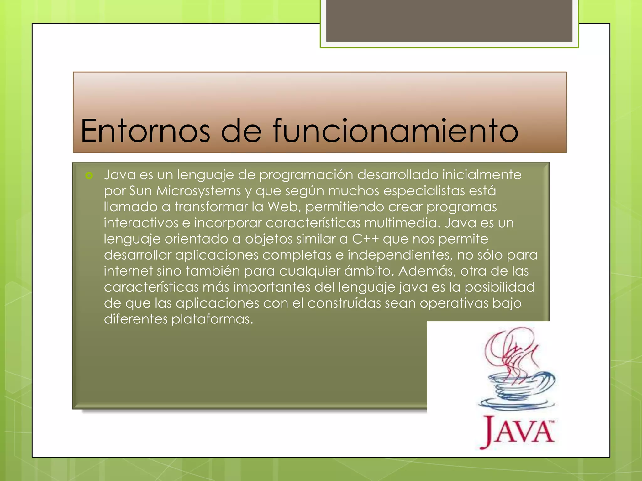 Entornos de funcionamiento
 Java es un lenguaje de programación desarrollado inicialmente
por Sun Microsystems y que según muchos especialistas está
llamado a transformar la Web, permitiendo crear programas
interactivos e incorporar características multimedia. Java es un
lenguaje orientado a objetos similar a C++ que nos permite
desarrollar aplicaciones completas e independientes, no sólo para
internet sino también para cualquier ámbito. Además, otra de las
características más importantes del lenguaje java es la posibilidad
de que las aplicaciones con el construídas sean operativas bajo
diferentes plataformas.
 