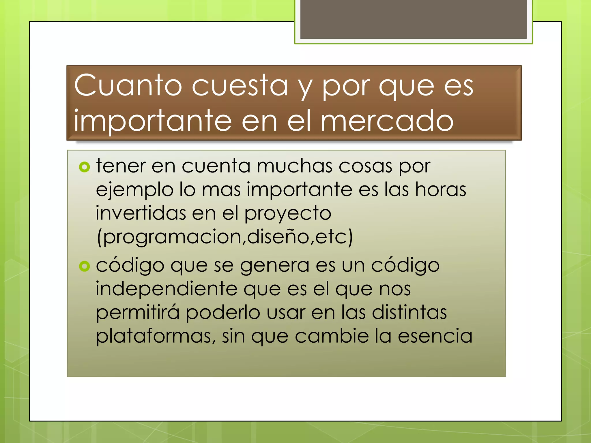 Cuanto cuesta y por que es
importante en el mercado
 tener en cuenta muchas cosas por
ejemplo lo mas importante es las horas
invertidas en el proyecto
(programacion,diseño,etc)
 código que se genera es un código
independiente que es el que nos
permitirá poderlo usar en las distintas
plataformas, sin que cambie la esencia
 