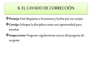 6. EL CAYADO DE CORRECCIÓN 
Proteja: Esté dispuesto a levantarse y luchar por sus ovejas. 
Corrija: Enfoque la disciplina como una oportunidad para 
enseñar. 
Inspeccione: Pregunte regularmente acerca del progreso de 
su gente. 
 
