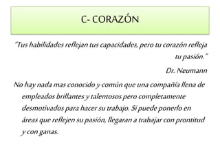 C- CORAZÓN 
“Tus habilidades reflejan tus capacidades, pero tu corazón refleja 
tu pasión.” 
Dr. Neumann 
No hay nada mas conocido y común que una compañía llena de 
empleados brillantes y talentosos pero completamente 
desmotivados para hacer su trabajo. Si puede ponerlo en 
áreas que reflejen su pasión, llegaran a trabajar con prontitud 
y con ganas. 
 