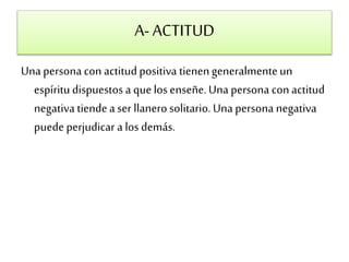 A- ACTITUD 
Una persona con actitud positiva tienen generalmente un 
espíritu dispuestos a que los enseñe. Una persona con actitud 
negativa tiende a ser llanero solitario. Una persona negativa 
puede perjudicar a los demás. 
 