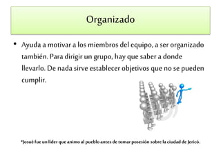Organizado 
• Ayuda a motivar a los miembros del equipo, a ser organizado 
también. Para dirigir un grupo, hay que saber a donde 
llevarlo. De nada sirve establecer objetivos que no se pueden 
cumplir. 
*Josué fue un líder que animo al pueblo antes de tomar posesión sobre la ciudad de Jericó. 
 