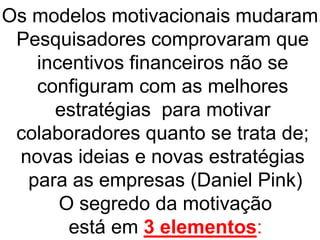 Os modelos motivacionais mudaram.
Pesquisadores comprovaram que
incentivos financeiros não se
configuram com as melhores
estratégias para motivar
colaboradores quanto se trata de;
novas ideias e novas estratégias
para as empresas (Daniel Pink)
O segredo da motivação
está em 3 elementos:
 