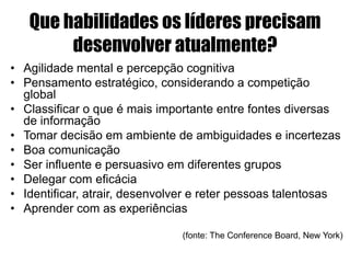 Que habilidades os líderes precisam
desenvolver atualmente?
• Agilidade mental e percepção cognitiva
• Pensamento estratégico, considerando a competição
global
• Classificar o que é mais importante entre fontes diversas
de informação
• Tomar decisão em ambiente de ambiguidades e incertezas
• Boa comunicação
• Ser influente e persuasivo em diferentes grupos
• Delegar com eficácia
• Identificar, atrair, desenvolver e reter pessoas talentosas
• Aprender com as experiências
(fonte: The Conference Board, New York)
 