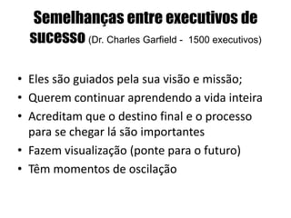 Semelhanças entre executivos de
sucesso (Dr. Charles Garfield - 1500 executivos)
• Eles são guiados pela sua visão e missão;
• Querem continuar aprendendo a vida inteira
• Acreditam que o destino final e o processo
para se chegar lá são importantes
• Fazem visualização (ponte para o futuro)
• Têm momentos de oscilação
 