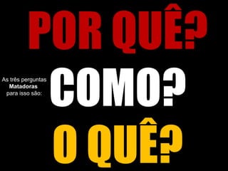 POR QUÊ?
COMO?
O QUÊ?
As três perguntas
Matadoras
para isso são:
 