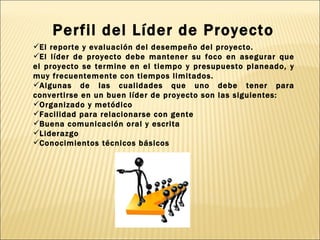 El reporte y evaluación del desempeño del proyecto.  El líder de proyecto debe mantener su foco en asegurar que el proyecto se termine en el tiempo y presupuesto planeado, y muy frecuentemente con tiempos limitados. Algunas de las cualidades que uno debe tener para convertirse en un buen líder de proyecto son las siguientes: Organizado y metódico Facilidad para relacionarse con gente Buena comunicación oral y escrita Liderazgo Conocimientos técnicos básicos Perfil del Líder de Proyecto 