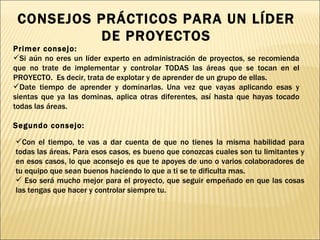 CONSEJOS PRÁCTICOS PARA UN LÍDER DE PROYECTOS Primer consejo:  Si aún no eres un líder experto en administración de proyectos, se recomienda que no trate de implementar y controlar TODAS las áreas que se tocan en el PROYECTO.  Es decir, trata de explotar y de aprender de un grupo de ellas.  Date tiempo de aprender y dominarlas. Una vez que vayas aplicando esas y sientas que ya las dominas, aplica otras diferentes, así hasta que hayas tocado todas las áreas. Segundo consejo: Con el tiempo, te vas a dar cuenta de que no tienes la misma habilidad para todas las áreas. Para esos casos, es bueno que conozcas cuales son tu limitantes y en esos casos, lo que aconsejo es que te apoyes de uno o varios colaboradores de tu equipo que sean buenos haciendo lo que a ti se te dificulta mas. Eso será mucho mejor para el proyecto, que seguir empeñado en que las cosas las tengas que hacer y controlar siempre tu. 