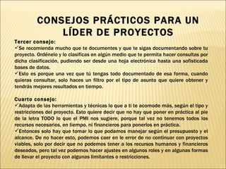 Tercer consejo:  Se recomienda mucho que te documentes y que te sigas documentando sobre tu proyecto. Ordénelo y lo clasificas en algún medio que te permita hacer consultas por dicha clasificación, pudiendo ser desde una hoja electrónica hasta una sofisticada bases de datos.  Esto es porque una vez que tú tengas todo documentado de esa forma, cuando quieras consultar, solo haces un filtro por el tipo de asunto que quiere obtener y tendrás mejores resultados en tiempo. Cuarto consejo: Adapta de las herramientas y técnicas lo que a ti te acomode más, según el tipo y restricciones del proyecto. Esto quiere decir que no hay que poner en práctica al pie de la letra TODO lo que el PMI nos sugiere, porque tal vez no tenemos todos los recursos necesarios, en tiempo, ni financieros para ponerlos en práctica. Entonces solo hay que tomar lo que podamos manejar según el presupuesto y el alcance. De no hacer esto, podemos caer en le error de no continuar con proyectos viables, solo por decir que no podemos tener a los recursos humanos y financieros deseados, pero tal vez podemos hacer ajustes en algunos roles y en algunas formas de llevar el proyecto con algunas limitantes o restricciones. CONSEJOS PRÁCTICOS PARA UN LÍDER DE PROYECTOS 