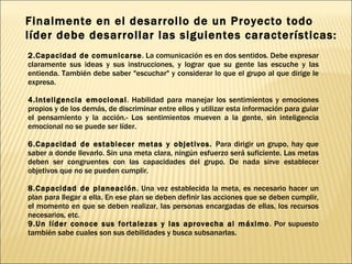 Finalmente en el desarrollo de un Proyecto todo líder debe desarrollar las siguientes características: Capacidad de comunicarse . La comunicación es en dos sentidos. Debe expresar claramente sus ideas y sus instrucciones, y lograr que su gente las escuche y las entienda. También debe saber "escuchar" y considerar lo que el grupo al que dirige le expresa. Inteligencia emocional . Habilidad para manejar los sentimientos y emociones propios y de los demás, de discriminar entre ellos y utilizar esta información para guiar el pensamiento y la acción.- Los sentimientos mueven a la gente, sin inteligencia emocional no se puede ser líder. Capacidad de establecer metas y objetivos.  Para dirigir un grupo, hay que saber a donde llevarlo. Sin una meta clara, ningún esfuerzo será suficiente. Las metas deben ser congruentes con las capacidades del grupo. De nada sirve establecer objetivos que no se pueden cumplir. Capacidad de planeación . Una vez establecida la meta, es necesario hacer un plan para llegar a ella. En ese plan se deben definir las acciones que se deben cumplir, el momento en que se deben realizar, las personas encargadas de ellas, los recursos necesarios, etc.  Un líder conoce sus fortalezas y las aprovecha al máximo . Por supuesto también sabe cuales son sus debilidades y busca subsanarlas. 