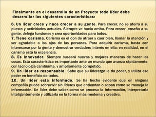 6 .  Un líder crece y hace crecer a su gente . Para crecer, no se aferra a su puesto y actividades actuales. Siempre ve hacia arriba. Para crecer, enseña a su gente, delega funciones y crea oportunidades para todos. 7 .  Tiene carisma . Carisma es el don de atraer y caer bien, llamar la atención y ser agradable a los ojos de las personas. Para adquirir carisma, basta con interesarse por la gente y demostrar verdadero interés en ella; en realidad, en el carisma está la excelencia.  8. Es Innovador.  Siempre buscará nuevas y mejores maneras de hacer las cosas. Esta característica es importante ante un mundo que avanza rápidamente, con tecnología cambiante, y ampliamente competido. 9. Un líder es responsable.  Sabe que su liderazgo le da poder, y utiliza ese poder en beneficio de todos.  10. Un líder esta informado.  Se ha hecho evidente que en ninguna compañía puede sobrevivir sin líderes que entiendan o sepan como se maneja la información. Un lider debe saber como se procesa la información, interpretarla inteligentemente y utilizarla en la forma más moderna y creativa. Finalmente en el desarrollo de un Proyecto todo líder debe desarrollar las siguientes características: 