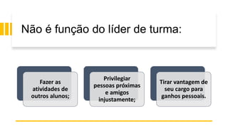 Não é função do líder de turma:
Fazer as
atividades de
outros alunos;
Privilegiar
pessoas próximas
e amigos
injustamente;
Tirar vantagem de
seu cargo para
ganhos pessoais.
 