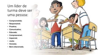 Um líder de
turma deve ser
uma pessoa:
• Comprometida;
• Responsável;
• Proativa;
• Comunicativa;
• Educada;
• Compreensível;
• Imparcial;
• Justa;
• Honesta;
• Bem-relacionada.
 