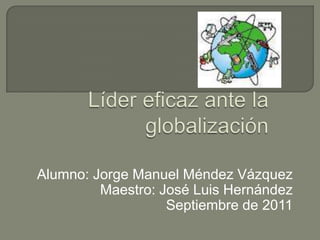Líder eficaz ante la globalización Alumno: Jorge Manuel Méndez Vázquez Maestro: José Luis Hernández Septiembre de 2011 